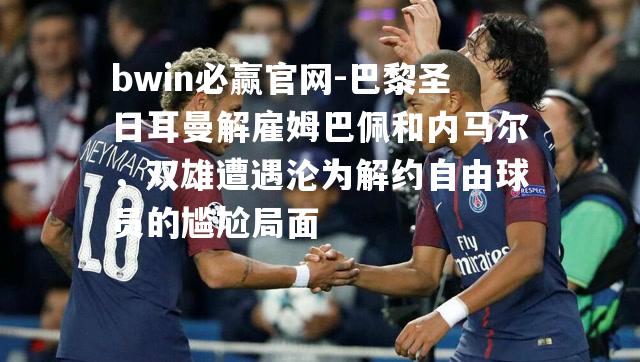 巴黎圣日耳曼解雇姆巴佩和内马尔，双雄遭遇沦为解约自由球员的尴尬局面