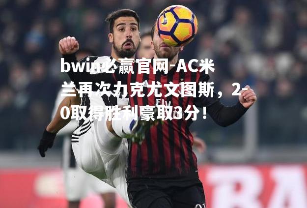 AC米兰再次力克尤文图斯，2-0取得胜利豪取3分！