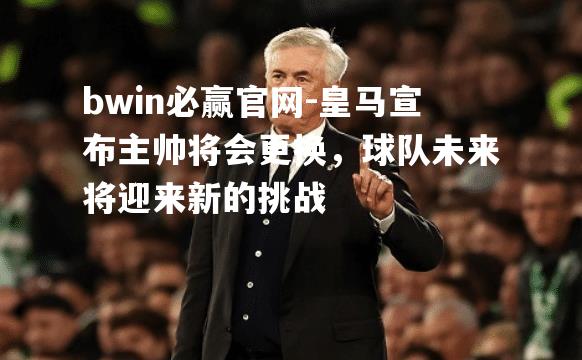 皇马宣布主帅将会更换，球队未来将迎来新的挑战