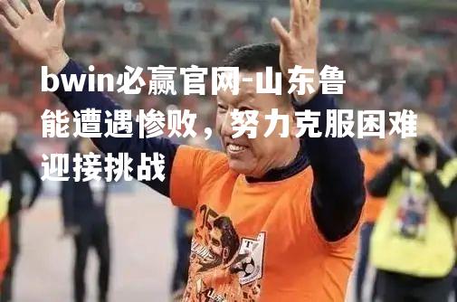 山东鲁能遭遇惨败，努力克服困难迎接挑战