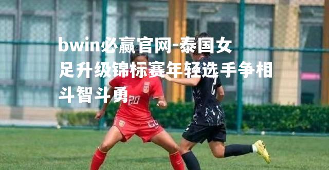 泰国女足升级锦标赛年轻选手争相斗智斗勇